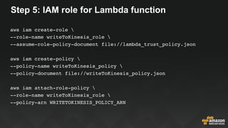 Step 5: IAM role for Lambda function
aws iam create-role 
--role-name writeToKinesis_role 
--assume-role-policy-document file://lambda_trust_policy.json
aws iam create-policy 
--policy-name writeToKinesis_policy 
--policy-document file://writeToKinesis_policy.json
aws iam attach-role-policy 
--role-name writeToKinesis_role 
--policy-arn WRITETOKINESIS_POLICY_ARN
 