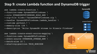 Step	9:	create	Lambda	funcEon	and	DynamoDB	trigger	
aws lambda create-function 
--function-name DynamoDBToFirehose 
--role DYNAMODBTOFIREHOSE_ROLE_ARN 
--zip-file fileb://DynamoDBToFirehose.zip 
--handler DynamoDBToFirehose.lambda_handler 
--runtime python2.7 
--memory-size 128 
--description "Write DynamoDB stream to Kinesis Firehose"
aws lambda create-event-source-mapping 
--function-name DynamoDBToFirehose 
--event-source DYNAMODB_STREAM_ARN 
--batch-size 10 
--starting-position TRIM_HORIZON
Lambda
DynamoDB
ToFirehose
eventTable
DynamoDB
streams
DynamoDB
 
