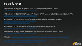 To	go	further	
AWS re:Invent 2014 | (MBL202) NEW LAUNCH: Getting Started with AWS Lambda
https://www.youtube.com/watch?v=UFj27laTWQA
AWS re:Invent 2015 | (DEV203) Amazon API Gateway & AWS Lambda to Build Secure and Scalable APIs
https://www.youtube.com/watch?v=ZBxWZ9bgd44
AWS re:Invent 2015 | (DVO209) JAWS: The Monstrously Scalable Serverless Framework
https://www.youtube.com/watch?v=D_U6luQ6I90
https://github.com/serverless/serverless
AWS re:Invent 2015 | (ARC308) The Serverless Company Using AWS Lambda
https://www.youtube.com/watch?v=U8ODkSCJpJU
AWS re:Invent 2015 | (CMP407) Lambda as Cron: Scheduling Invocations in AWS Lambda
https://www.youtube.com/watch?v=FhJxTIq81AU
Teletext.io : http://highscalability.com/blog/2015/12/7/the-serverless-start-up-down-with-servers.html
https://www.manning.com/books/serverless-architectures-on-aws
https://www.manning.com/books/aws-lambda-in-action
 