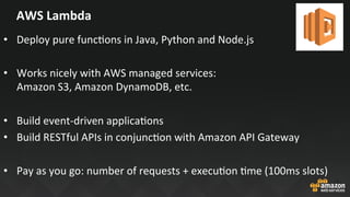 AWS	Lambda	
•  Deploy	pure	funcJons	in	Java,	Python	and	Node.js	
•  Works	nicely	with	AWS	managed	services:		
Amazon	S3,	Amazon	DynamoDB,	etc.	
•  Build	event-driven	applicaJons	
•  Build	RESTful	APIs	in	conjuncJon	with	Amazon	API	Gateway	
	
•  Pay	as	you	go:	number	of	requests	+	execuJon	Jme	(100ms	slots)	
 