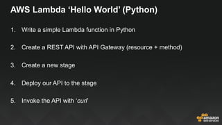AWS Lambda ‘Hello World’ (Python)
1.  Write a simple Lambda function in Python
2.  Create a REST API with API Gateway (resource + method)
3.  Create a new stage
4.  Deploy our API to the stage
5.  Invoke the API with ‘curl’
 