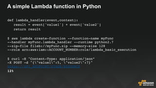 A simple Lambda function in Python
def lambda_handler(event,context):
   result = event['value1'] + event['value2']
   return result
$ aws lambda create-function --function-name myFunc  
--handler myFunc.lambda_handler --runtime python2.7  
--zip-file fileb://myFunc.zip --memory-size 128  
--role arn:aws:iam::ACCOUNT_NUMBER:role/lambda_basic_execution
$ curl -H "Content-Type: application/json”  
-X POST -d "{"value1":5, "value2":7}"
https://API_ENDPOINT/STAGE/RESOURCE
12%
 