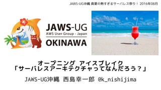 オープニング アイスブレイク
「サーバレスアーキテクチャってなんだろう？」
JAWS-UG沖縄 西島幸一郎 @k_nishijima
JAWS-UG沖縄 真夏の熱すぎるサーバレス祭り！ 2016年08月
 