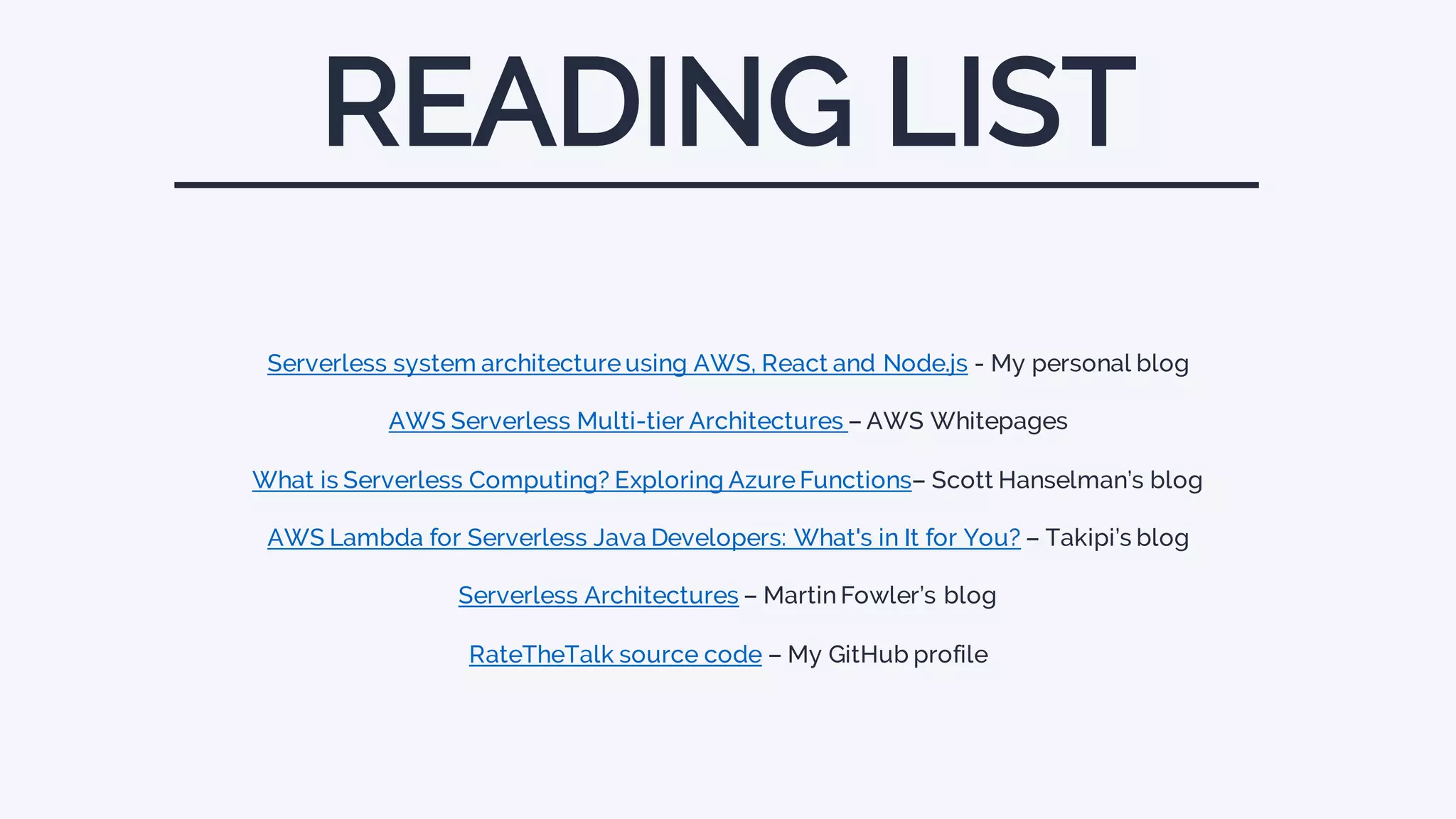 Serverless system architecture using AWS, React and Node.js - My personal blog
AWS Serverless Multi-tier Architectures – AWS Whitepages
What is Serverless Computing? Exploring Azure Functions– Scott Hanselman’s blog
AWS Lambda for Serverless Java Developers: What's in It for You? – Takipi’s blog
Serverless Architectures – Martin Fowler’s blog
RateTheTalk source code – My GitHub profile
READING LIST
 