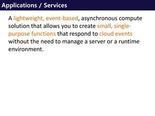 Applications / Services
A lightweight, event-based, asynchronous compute
solution that allows you to create small, single-
purpose functions that respond to cloud events
without the need to manage a server or a runtime
environment.
 