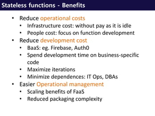 Stateless functions - Benefits
• Reduce operational costs
• Infrastructure cost: without pay as it is idle
• People cost: focus on function development
• Reduce development cost
• BaaS: eg. Firebase, Auth0
• Spend development time on business-specific
code
• Maximize iterations
• Minimize dependences: IT Ops, DBAs
• Easier Operational management
• Scaling benefits of FaaS
• Reduced packaging complexity
 