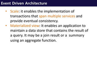 Event Driven Architecture
• Scale: it enables the implementation of
transactions that span multiple services and
provide eventual consistency.
• Materialized view: It enables an application to
maintain a data store that contains the result of
a query. It may be a join result or a summary
using an aggregate function.
 