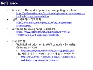 Reference
• Serverless: The next step in cloud computing’s evolution
• http://netformation.com/your-it-reality/serverless-the-next-step-
in-cloud-computings-evolution
• (번역) 서버리스 아키텍처
• http://blog.aliencube.org/ko/2016/06/23/serverless-
architectures/
• Serverless by Young Yang (Slideshare)
• https://www.slideshare.net/young.yang/serverless-
73008636Reduced packaging complexity
• 기타 볼만한 …
• Technical Introduction to AWS Lambda - Serverless
Compute on AWS
• https://www.youtube.com/watch?v=QzipnZzAQEk
• 개발자들이 말하는 AWS 기반 ‘서버 없는 아키텍처’
• https://aws.amazon.com/ko/blogs/korea/serverless-
architecture-by-korean-developers/
 