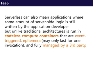 Serverless can also mean applications where
some amount of server-side logic is still
written by the application developer
but unlike traditional architectures is run in
stateless compute containers that are event-
triggered, ephemeral(may only last for one
invocation), and fully managed by a 3rd party.
FaaS
 