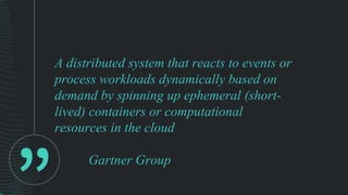 A distributed system that reacts to events or
process workloads dynamically based on
demand by spinning up ephemeral (short-
lived) containers or computational
resources in the cloud
Gartner Group
 