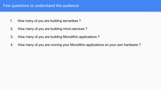 Few questions to understand the audience
1. How many of you are building serverless ?
2. How many of you are building micro services ?
3. How many of you are building Monolithic applications ?
4. How many of you are running your Monolithic applications on your own hardware ?
 