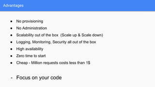 Advantages
● No provisioning
● No Administration
● Scalability out of the box (Scale up & Scale down)
● Logging, Monitoring, Security all out of the box
● High availability
● Zero time to start
● Cheap - Million requests costs less than 1$
- Focus on your code
 