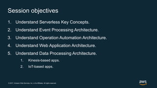 © 2017, Amazon Web Services, Inc. or its Affiliates. All rights reserved.
Session objectives
1. Understand Serverless Key Concepts.
2. Understand Event Processing Architecture.
3. Understand Operation Automation Architecture.
4. Understand Web Application Architecture.
5. Understand Data Processing Architecture.
1. Kinesis-based apps.
2. IoT-based apps.
 