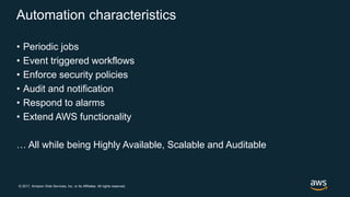 © 2017, Amazon Web Services, Inc. or its Affiliates. All rights reserved.
Automation characteristics
• Periodic jobs
• Event triggered workflows
• Enforce security policies
• Audit and notification
• Respond to alarms
• Extend AWS functionality
… All while being Highly Available, Scalable and Auditable
 