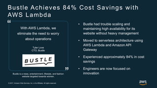 © 2017, Amazon Web Services, Inc. or its Affiliates. All rights reserved.
Bustle Achieves 84% Cost Savings with
AWS Lambda
Bustle is a news, entertainment, lifestyle, and fashion
website targeted towards women.
With AWS Lambda, we
eliminate the need to worry
about operations
Tyler Love
CTO, Bustle
”
“ • Bustle had trouble scaling and
maintaining high availability for its
website without heavy management
• Moved to serverless architecture using
AWS Lambda and Amazon API
Gateway
• Experienced approximately 84% in cost
savings
• Engineers are now focused on
innovation
 
