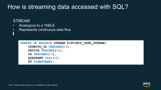 © 2017, Amazon Web Services, Inc. or its Affiliates. All rights reserved.
How is streaming data accessed with SQL?
STREAM
• Analogous to a TABLE
• Represents continuous data flow
CREATE OR REPLACE STREAM DISTINCT_USER_STREAM(
COGNITO_ID VARCHAR(64),
DEVICE VARCHAR(32),
OS VARCHAR(32),
QUADRANT char(1),
DT TIMESTAMP);
 