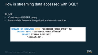 © 2017, Amazon Web Services, Inc. or its Affiliates. All rights reserved.
How is streaming data accessed with SQL?
PUMP
• Continuous INSERT query
• Inserts data from one in-application stream to another
CREATE OR REPLACE PUMP "DISTINCT_USER_PUMP" AS
INSERT INTO "DISTINCT_USER_STREAM"
SELECT STREAM DISTINCT
"cognitoId",
...
 