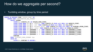 © 2017, Amazon Web Services, Inc. or its Affiliates. All rights reserved.
How do we aggregate per second?
• Tumbling window, group by time period
CREATE OR REPLACE PUMP "OUTPUT_PUMP" AS
INSERT INTO "DESTINATION_SQL_STREAM"
SELECT STREAM
COUNT(dus.COGNITO_ID) AS UNIQUE_USER_COUNT,
COUNT((CASE WHEN dus.OS = 'Android' THEN COGNITO_ID ELSE null END)) AS ANDROID_COUNT,
COUNT((CASE WHEN dus.OS = 'iOS' THEN COGNITO_ID ELSE null END)) AS IOS_COUNT,
COUNT((CASE WHEN dus.OS = 'Windows Phone' THEN COGNITO_ID ELSE null END)) AS WINDOWS_PHONE_COUNT,
COUNT((CASE WHEN dus.OS = 'other' THEN COGNITO_ID ELSE null END)) AS OTHER_OS_COUNT,
COUNT((CASE WHEN dus.QUADRANT = 'A' THEN COGNITO_ID ELSE null END)) AS QUADRANT_A_COUNT,
COUNT((CASE WHEN dus.QUADRANT = 'B' THEN COGNITO_ID ELSE null END)) AS QUADRANT_B_COUNT,
COUNT((CASE WHEN dus.QUADRANT = 'C' THEN COGNITO_ID ELSE null END)) AS QUADRANT_C_COUNT,
COUNT((CASE WHEN dus.QUADRANT = 'D' THEN COGNITO_ID ELSE null END)) AS QUADRANT_D_COUNT,
ROWTIME
FROM "DISTINCT_USER_STREAM" dus
GROUP BY
FLOOR(dus.ROWTIME TO SECOND);
 