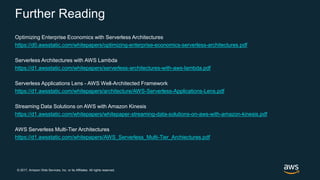 © 2017, Amazon Web Services, Inc. or its Affiliates. All rights reserved.
Further Reading
Optimizing Enterprise Economics with Serverless Architectures
https://d0.awsstatic.com/whitepapers/optimizing-enterprise-economics-serverless-architectures.pdf
Serverless Architectures with AWS Lambda
https://d1.awsstatic.com/whitepapers/serverless-architectures-with-aws-lambda.pdf
Serverless Applications Lens - AWS Well-Architected Framework
https://d1.awsstatic.com/whitepapers/architecture/AWS-Serverless-Applications-Lens.pdf
Streaming Data Solutions on AWS with Amazon Kinesis
https://d1.awsstatic.com/whitepapers/whitepaper-streaming-data-solutions-on-aws-with-amazon-kinesis.pdf
AWS Serverless Multi-Tier Architectures
https://d1.awsstatic.com/whitepapers/AWS_Serverless_Multi-Tier_Archiectures.pdf
 