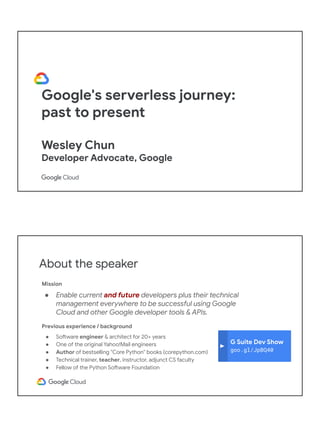 Google's serverless journey:
past to present
Wesley Chun
Developer Advocate, Google
Adjunct CS Faculty, Foothill College
About the speaker
Mission
● Enable current and future developers plus their technical
management everywhere to be successful using Google
Cloud and other Google developer tools & APIs.
Previous experience / background
● Software engineer & architect for 20+ years
● One of the original Yahoo!Mail engineers
● Author of bestselling "Core Python" books (corepython.com)
● Technical trainer, teacher, instructor, adjunct CS faculty
● Fellow of the Python Software Foundation
G Suite Dev Show
goo.gl/JpBQ40
 