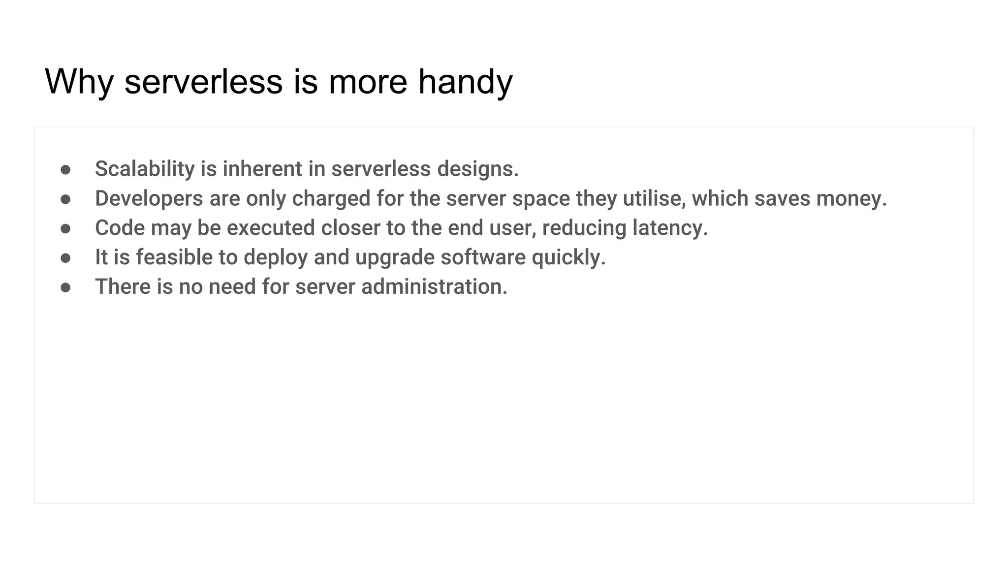 Why serverless is more handy
● Scalability is inherent in serverless designs.
● Developers are only charged for the server space they utilise, which saves money.
● Code may be executed closer to the end user, reducing latency.
● It is feasible to deploy and upgrade software quickly.
● There is no need for server administration.
 