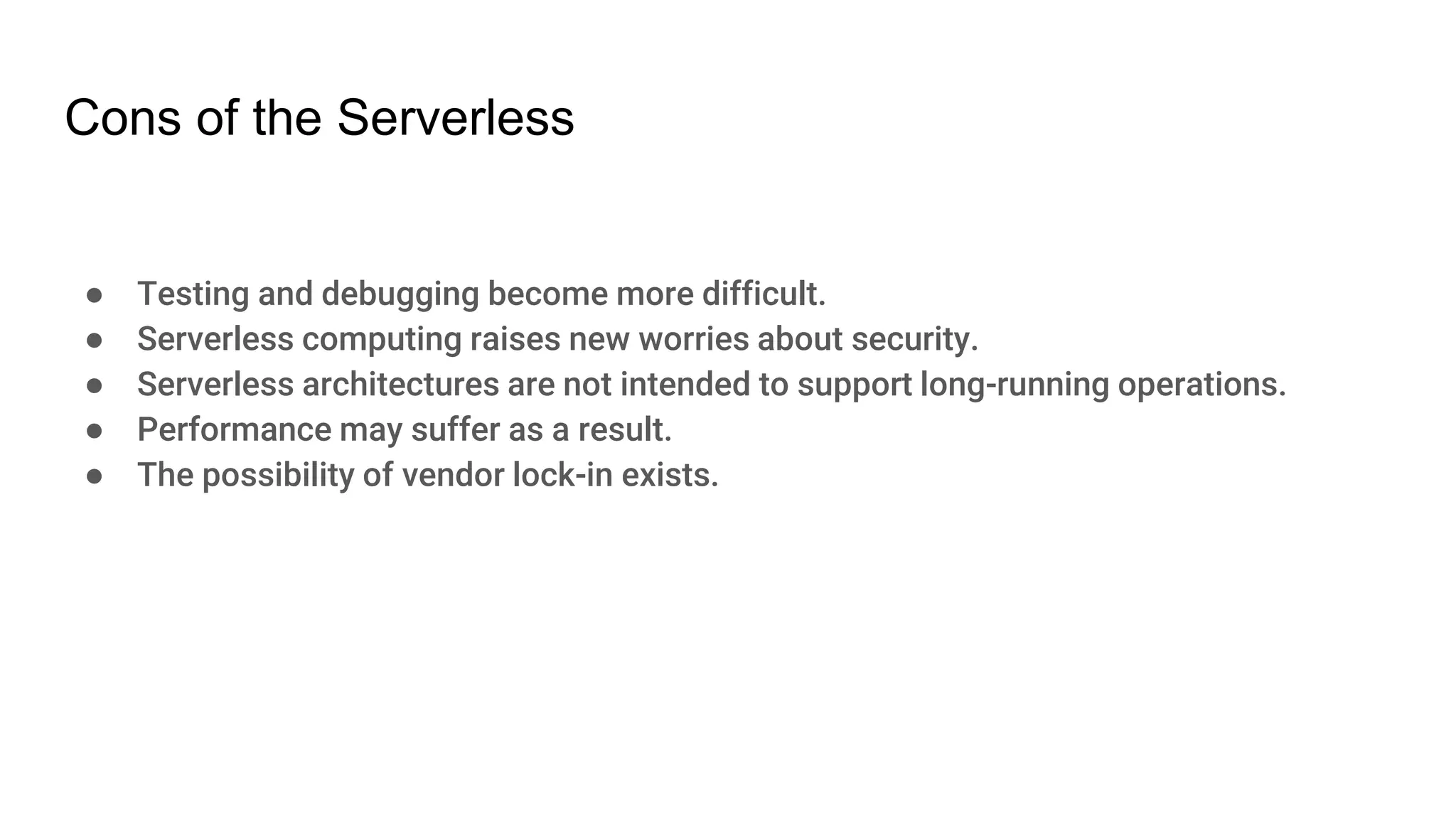 Cons of the Serverless
● Testing and debugging become more difficult.
● Serverless computing raises new worries about security.
● Serverless architectures are not intended to support long-running operations.
● Performance may suffer as a result.
● The possibility of vendor lock-in exists.
 