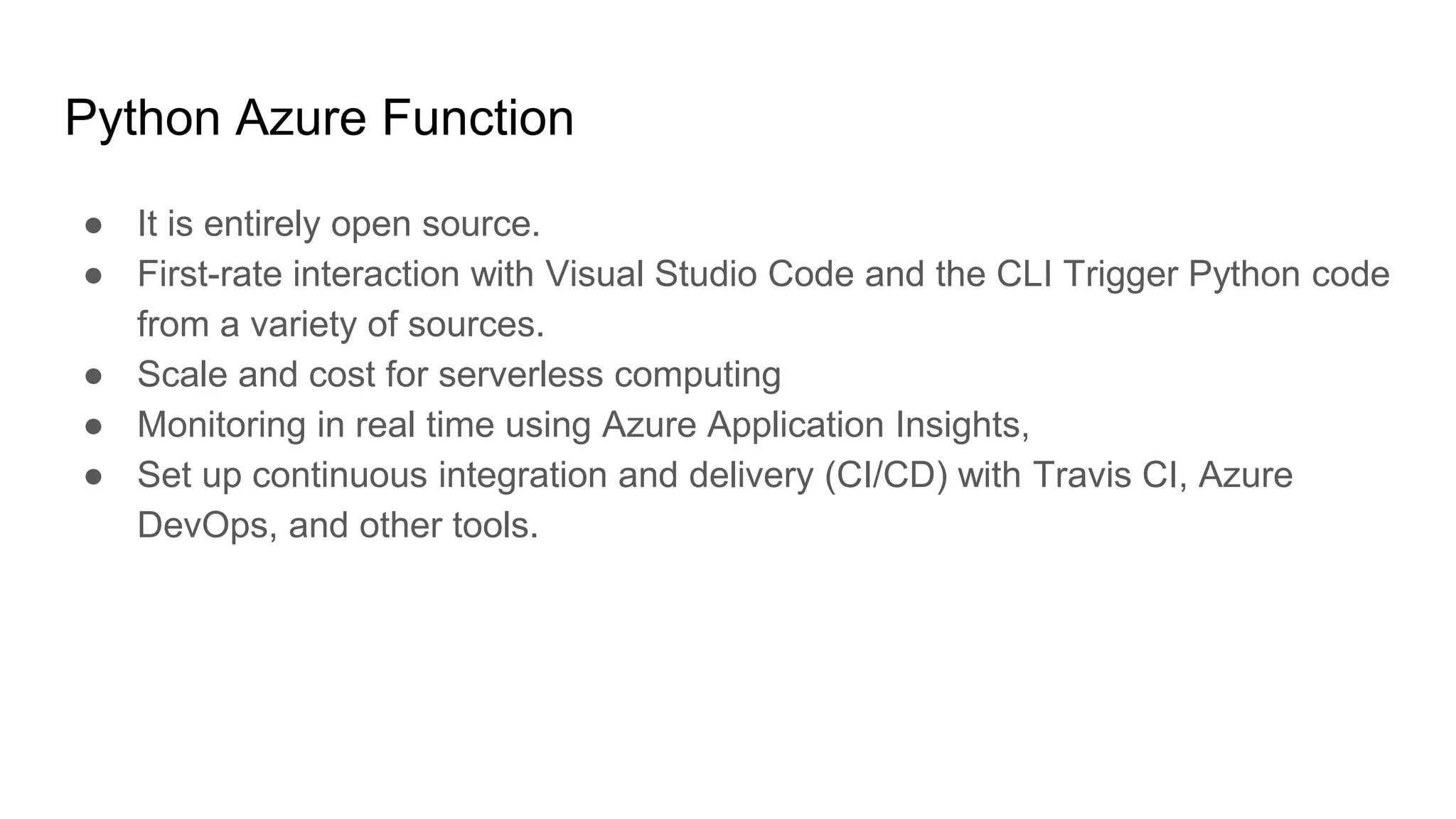 Python Azure Function
● It is entirely open source.
● First-rate interaction with Visual Studio Code and the CLI Trigger Python code
from a variety of sources.
● Scale and cost for serverless computing
● Monitoring in real time using Azure Application Insights,
● Set up continuous integration and delivery (CI/CD) with Travis CI, Azure
DevOps, and other tools.
 