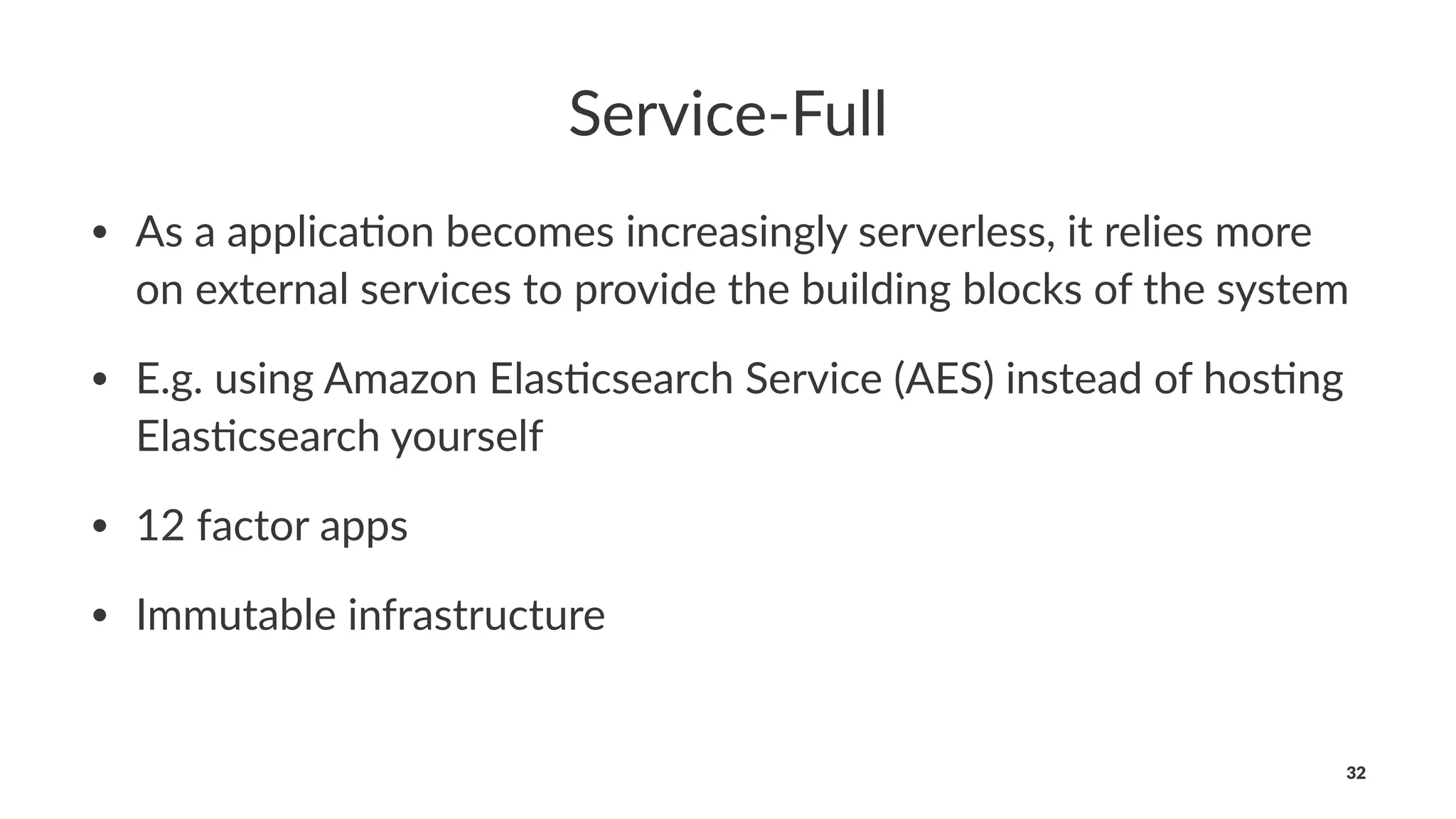 Service-Full
• As a applica*on becomes increasingly serverless, it relies more
on external services to provide the building blocks of the system
• E.g. using Amazon Elas*csearch Service (AES) instead of hos*ng
Elas*csearch yourself
• 12 factor apps
• Immutable infrastructure
32
 
