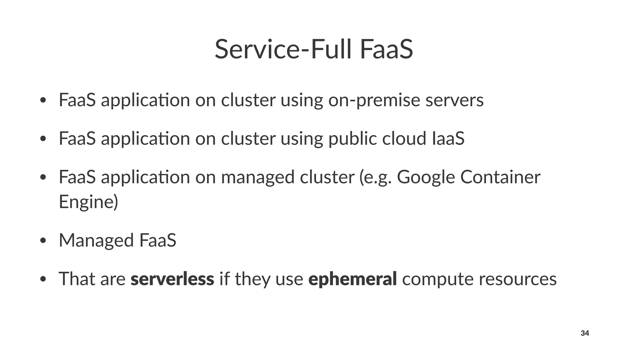 Service-Full FaaS
• FaaS applica*on on cluster using on-premise servers
• FaaS applica*on on cluster using public cloud IaaS
• FaaS applica*on on managed cluster (e.g. Google Container
Engine)
• Managed FaaS
• That are serverless if they use ephemeral compute resources
34
 