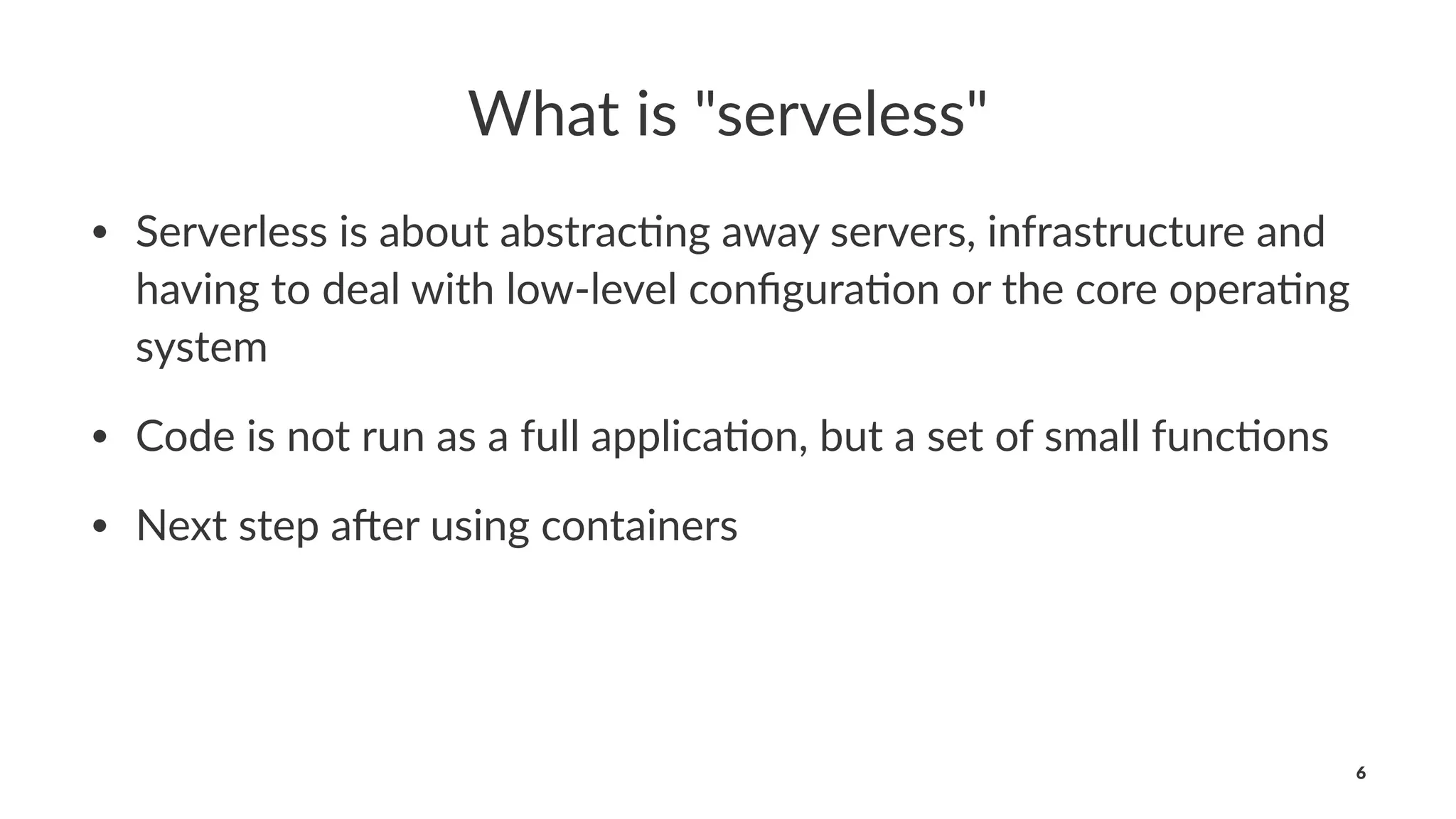 What is "serveless"
• Serverless is about abstrac0ng away servers, infrastructure and
having to deal with low-level conﬁgura0on or the core opera0ng
system
• Code is not run as a full applica0on, but a set of small func0ons
• Next step a@er using containers
6
 