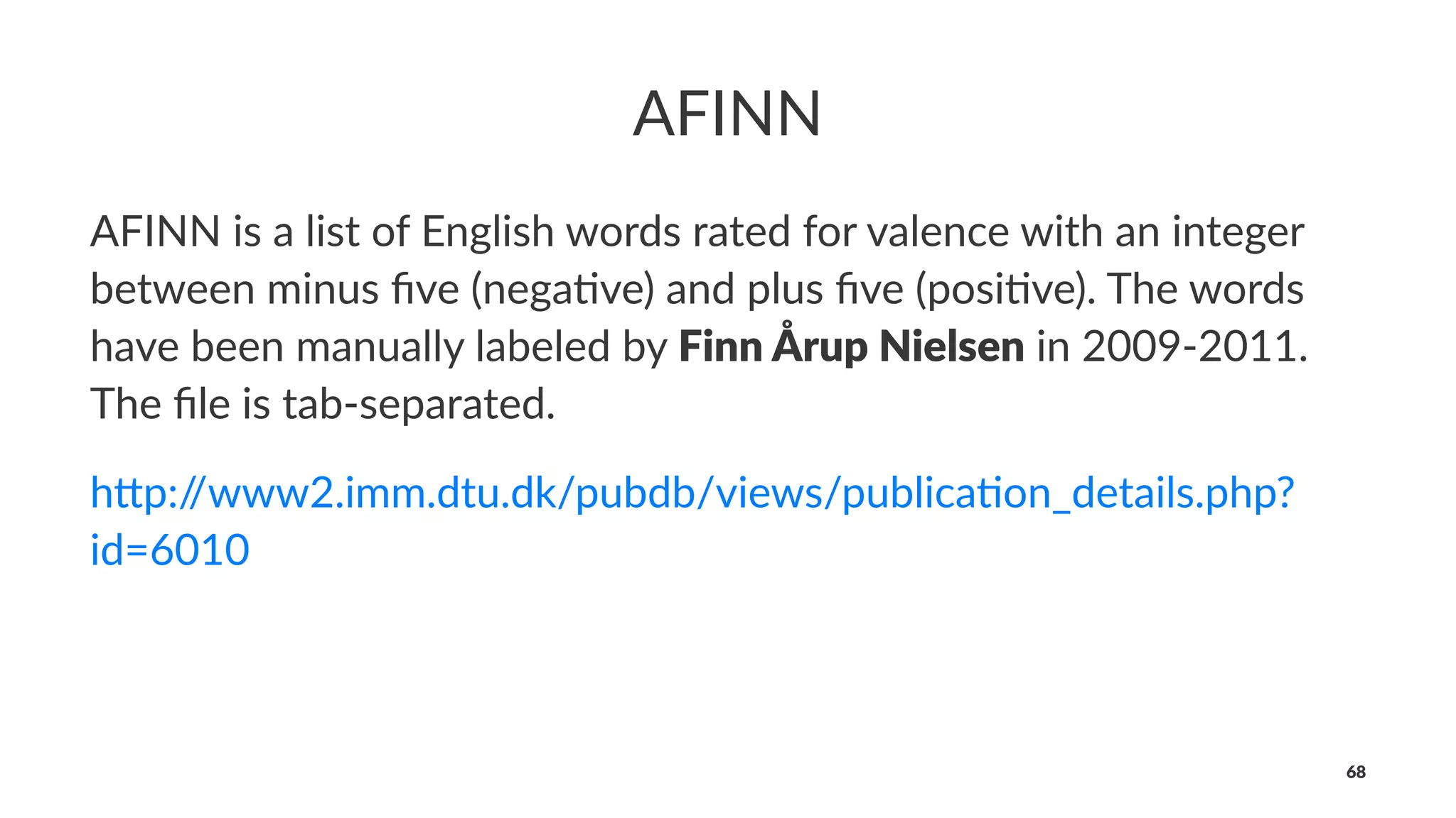 AFINN
AFINN is a list of English words rated for valence with an integer
between minus ﬁve (nega<ve) and plus ﬁve (posi<ve). The words
have been manually labeled by Finn Årup Nielsen in 2009-2011.
The ﬁle is tab-separated.
h"p://www2.imm.dtu.dk/pubdb/views/publica6on_details.php?
id=6010
68
 