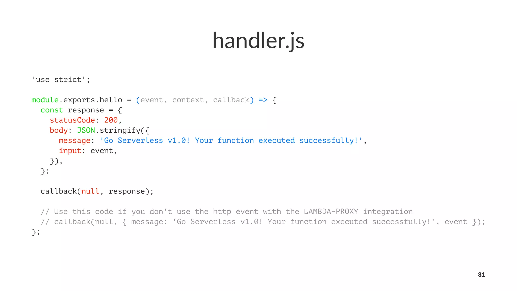 handler.js
'use strict';
module.exports.hello = (event, context, callback) => {
const response = {
statusCode: 200,
body: JSON.stringify({
message: 'Go Serverless v1.0! Your function executed successfully!',
input: event,
}),
};
callback(null, response);
// Use this code if you don't use the http event with the LAMBDA-PROXY integration
// callback(null, { message: 'Go Serverless v1.0! Your function executed successfully!', event });
};
81
 