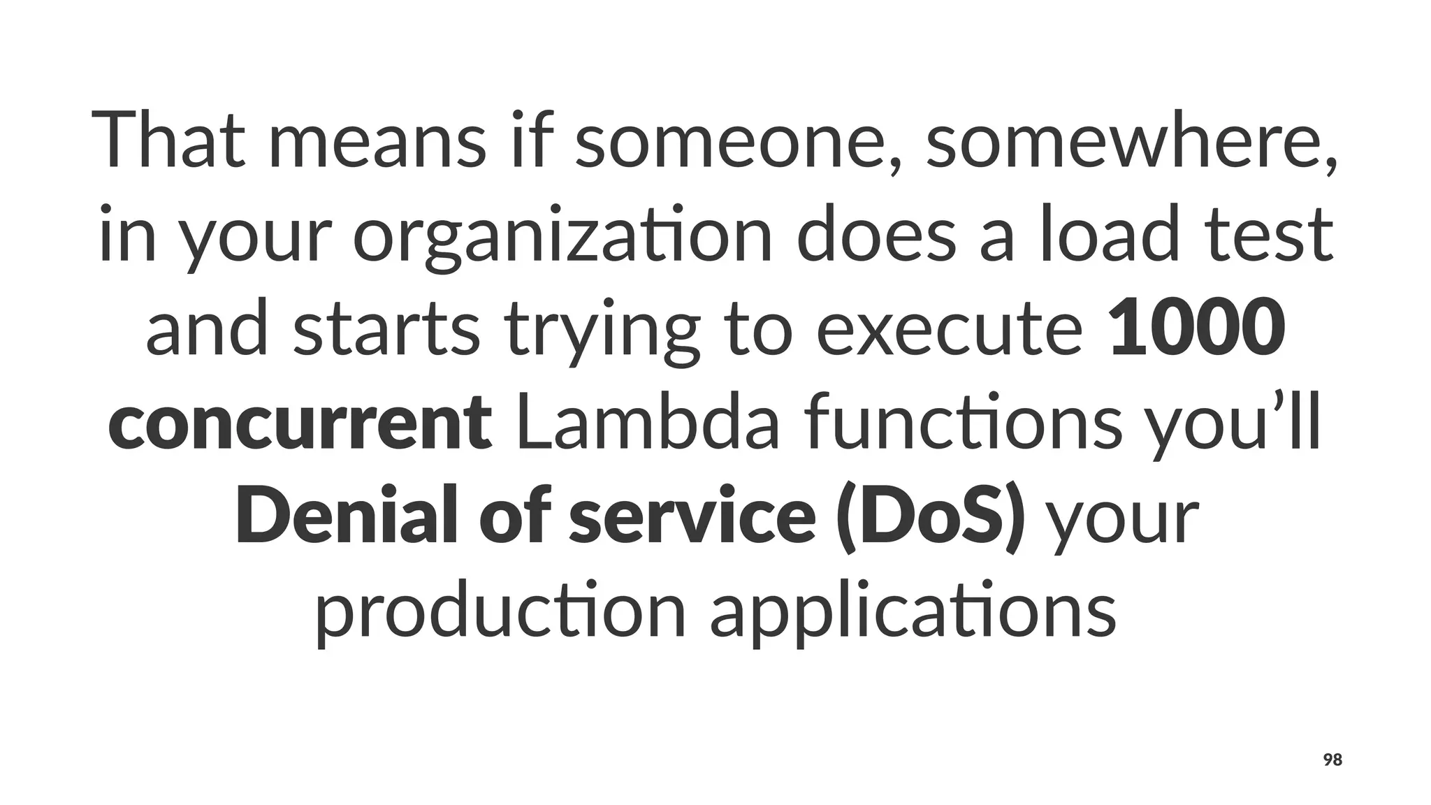 That means if someone, somewhere,
in your organiza4on does a load test
and starts trying to execute 1000
concurrent Lambda func4ons you’ll
Denial of service (DoS) your
produc4on applica4ons
98
 