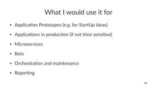 What I would use it for
• Applica(on Prototypes (e.g. for StartUp ideas)
• Applica(ons in produc(on (if not (me sensi(ve)
• Microservices
• Bots
• Orchestra(on and maintenance
• Repor(ng
107
 