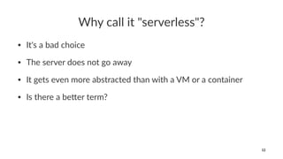 Why call it "serverless"?
• It's a bad choice
• The server does not go away
• It gets even more abstracted than with a VM or a container
• Is there a be9er term?
12
 