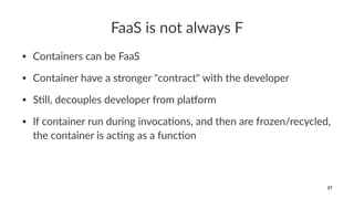 FaaS is not always F
• Containers can be FaaS
• Container have a stronger "contract" with the developer
• S8ll, decouples developer from pla=orm
• If container run during invoca8ons, and then are frozen/recycled,
the container is ac8ng as a func8on
27
 