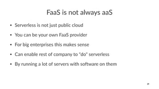 FaaS is not always aaS
• Serverless is not just public cloud
• You can be your own FaaS provider
• For big enterprises this makes sense
• Can enable rest of company to "do" serverless
• By running a lot of servers with so@ware on them
29
 