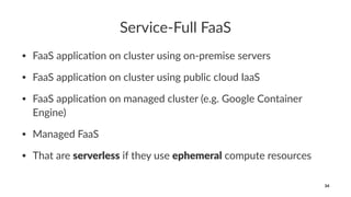 Service-Full FaaS
• FaaS applica*on on cluster using on-premise servers
• FaaS applica*on on cluster using public cloud IaaS
• FaaS applica*on on managed cluster (e.g. Google Container
Engine)
• Managed FaaS
• That are serverless if they use ephemeral compute resources
34
 