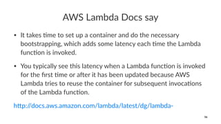AWS Lambda Docs say
• It takes )me to set up a container and do the necessary
bootstrapping, which adds some latency each )me the Lambda
func)on is invoked.
• You typically see this latency when a Lambda func)on is invoked
for the ﬁrst )me or a@er it has been updated because AWS
Lambda tries to reuse the container for subsequent invoca)ons
of the Lambda func)on.
h"p://docs.aws.amazon.com/lambda/latest/dg/lambda-
56
 