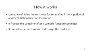 How it works
• Lambda maintains the container for some 2me in an2cipa2on of
another Lambda func2on invoca2on
• It freezes the container a8er a Lambda func2on completes
• If no further requests occur, it destroys the container
57
 