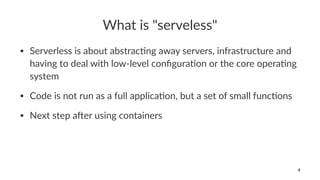 What is "serveless"
• Serverless is about abstrac0ng away servers, infrastructure and
having to deal with low-level conﬁgura0on or the core opera0ng
system
• Code is not run as a full applica0on, but a set of small func0ons
• Next step a@er using containers
6
 