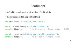 Sen$ment
• AFINN-based sen.ment analysis for Node.js
• Returns score for a speciﬁc string
var sentiment = require('sentiment');
var r1 = sentiment('Cats are stupid.');
console.dir(r1); // Score: -2, Comparative: -0.666
var r2 = sentiment('Cats are totally amazing!');
console.dir(r2); // Score: 4, Comparative: 1
67
 
