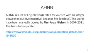 AFINN
AFINN is a list of English words rated for valence with an integer
between minus ﬁve (nega<ve) and plus ﬁve (posi<ve). The words
have been manually labeled by Finn Årup Nielsen in 2009-2011.
The ﬁle is tab-separated.
h"p://www2.imm.dtu.dk/pubdb/views/publica6on_details.php?
id=6010
68
 