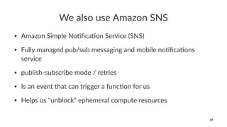 We also use Amazon SNS
• Amazon Simple No/ﬁca/on Service (SNS)
• Fully managed pub/sub messaging and mobile no/ﬁca/ons
service
• publish-subscribe mode / retries
• Is an event that can trigger a func/on for us
• Helps us "unblock" ephemeral compute resources
69
 