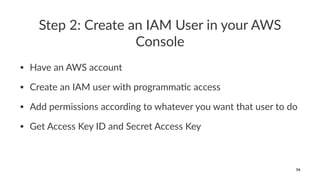 Step 2: Create an IAM User in your AWS
Console
• Have an AWS account
• Create an IAM user with programma:c access
• Add permissions according to whatever you want that user to do
• Get Access Key ID and Secret Access Key
74
 