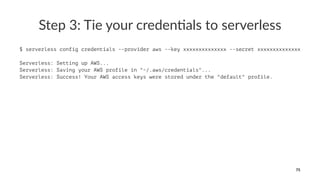Step 3: Tie your creden1als to serverless
$ serverless config credentials --provider aws --key xxxxxxxxxxxxxx --secret xxxxxxxxxxxxxx
Serverless: Setting up AWS...
Serverless: Saving your AWS profile in "~/.aws/credentials"...
Serverless: Success! Your AWS access keys were stored under the "default" profile.
75
 