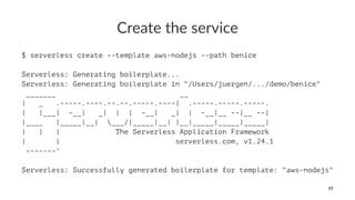 Create the service
$ serverless create --template aws-nodejs --path benice
Serverless: Generating boilerplate...
Serverless: Generating boilerplate in "/Users/juergen/.../demo/benice"
_______ __
| _ .-----.----.--.--.-----.----| .-----.-----.-----.
| |___| -__| _| | | -__| _| | -__|__ --|__ --|
|____ |_____|__| ___/|_____|__| |__|_____|_____|_____|
| | | The Serverless Application Framework
| | serverless.com, v1.24.1
-------'
Serverless: Successfully generated boilerplate for template: "aws-nodejs"
77
 