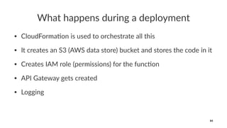 What happens during a deployment
• CloudForma+on is used to orchestrate all this
• It creates an S3 (AWS data store) bucket and stores the code in it
• Creates IAM role (permissions) for the func+on
• API Gateway gets created
• Logging
84
 