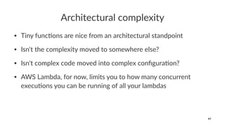 Architectural complexity
• Tiny func*ons are nice from an architectural standpoint
• Isn't the complexity moved to somewhere else?
• Isn't complex code moved into complex conﬁgura*on?
• AWS Lambda, for now, limits you to how many concurrent
execu*ons you can be running of all your lambdas
97
 