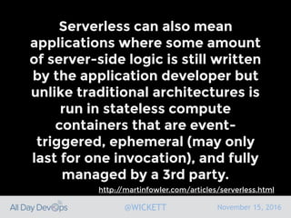 November 15, 2016@WICKETT
Serverless can also mean
applications where some amount
of server-side logic is still written
by the application developer but
unlike traditional architectures is
run in stateless compute
containers that are event-
triggered, ephemeral (may only
last for one invocation), and fully
managed by a 3rd party.
http://martinfowler.com/articles/serverless.html
 